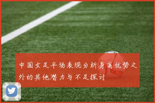 中国女足半场表现分析身高优势之外的其他潜力与不足探讨