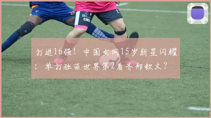 打进16强！中国女网15岁新星闪耀：单打独苗世界第2看齐郑钦文？