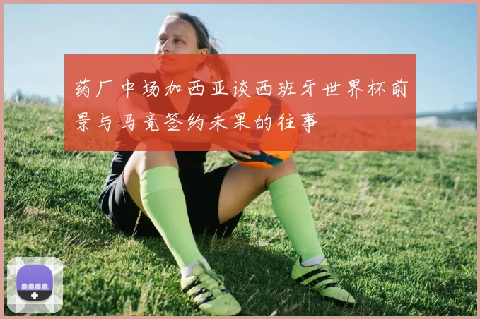 药厂中场加西亚谈西班牙世界杯前景与马竞签约未果的往事